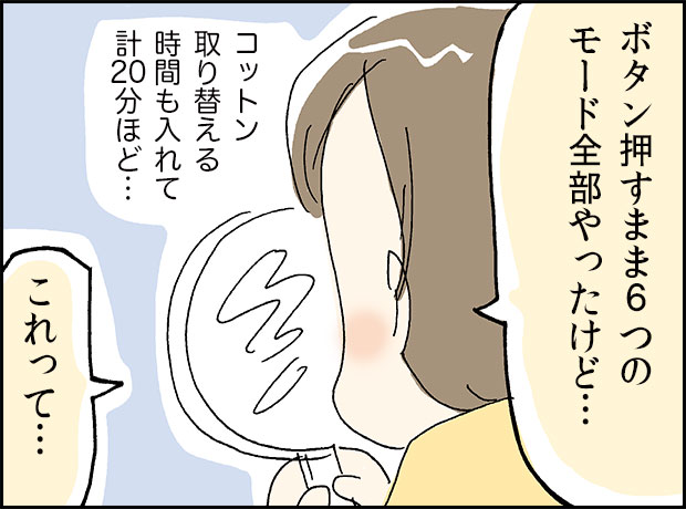 「ボタン押すまま６つのモード全部やったけど...」コットン取り替える時間も入れて計２０分ほど…「これって」